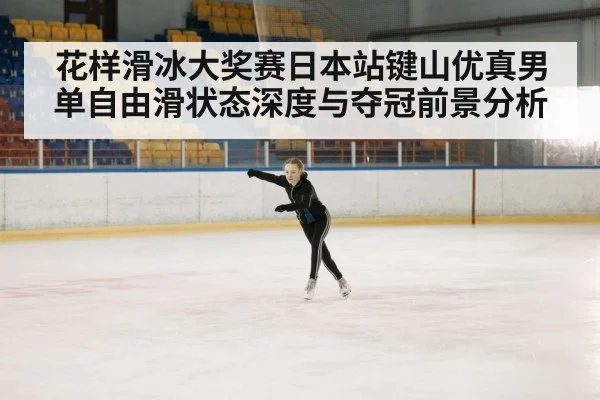 花样滑冰大奖赛日本站键山优真男单自由滑状态深度与夺冠前景分析（Xingkong）
