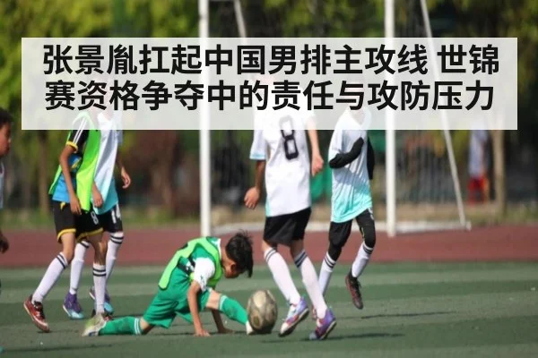 张景胤扛起中国男排主攻线 世锦赛资格争夺中的责任与攻防压力